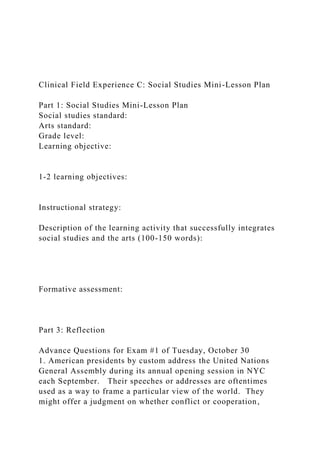 Clinical Field Experience C: Social Studies Mini-Lesson Plan
Part 1: Social Studies Mini-Lesson Plan
Social studies standard:
Arts standard:
Grade level:
Learning objective:
1-2 learning objectives:
Instructional strategy:
Description of the learning activity that successfully integrates
social studies and the arts (100-150 words):
Formative assessment:
Part 3: Reflection
Advance Questions for Exam #1 of Tuesday, October 30
1. American presidents by custom address the United Nations
General Assembly during its annual opening session in NYC
each September. Their speeches or addresses are oftentimes
used as a way to frame a particular view of the world. They
might offer a judgment on whether conflict or cooperation,
 
