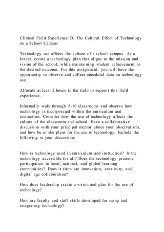 Clinical Field Experience D: The Cultural Effect of Technology
on a School Campus
Technology use affects the culture of a school campus. As a
leader, create a technology plan that aligns to the mission and
vision of the school, while maintaining student achievement as
the desired outcome. For this assignment, you will have the
opportunity to observe and collect anecdotal data on technology
use.
Allocate at least 2 hours in the field to support this field
experience.
Informally walk through 5-10 classrooms and observe how
technology is incorporated within the curriculum and
instruction. Consider how the use of technology affects the
culture of the classroom and school. Have a collaborative
discussion with your principal mentor about your observati ons,
and how he or she plans for the use of technology. Include the
following in your discussion:
How is technology used in curriculum and instruction? Is the
technology accessible for all? Does the technology promote
participation in local, national, and global learning
communities? Does it stimulate innovation, creativity, and
digital age collaboration?
How does leadership create a vision and plan for the use of
technology?
How are faculty and staff skills developed for using and
integrating technology?
 