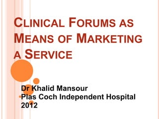 CLINICAL FORUMS AS
MEANS OF MARKETING
A SERVICE
Dr Khalid Mansour
Plas Coch Independent Hospital
2012
 