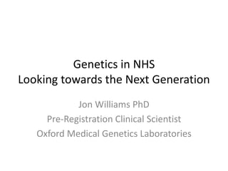 Genetics in NHS
Looking towards the Next Generation
Jon Williams PhD
Pre-Registration Clinical Scientist
Oxford Medical Genetics Laboratories

 