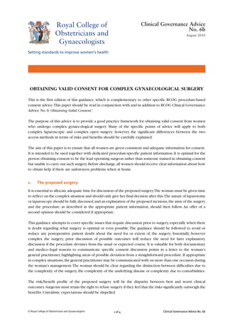 Clinical Governance Advice No. 6b
1 of 4
OBTAINING VALID CONSENT FOR COMPLEX GYNAECOLOGICAL SURGERY
This is the first edition of this guidance, which is complementary to other specific RCOG procedure-based
consent advice.This paper should be read in conjunction with and in addition to RCOG Clinical Governance
Advice No. 6: Obtaining Valid Consent.1
The purpose of this advice is to provide a good practice framework for obtaining valid consent from women
who undergo complex gynaecological surgery. Many of the specific points of advice will apply to both
complex laparoscopic and complex open surgery; however, the significant differences between the two
access methods in terms of risks and benefits should be carefully explained.
The aim of this paper is to ensure that all women are given consistent and adequate information for consent.
It is intended to be used together with dedicated procedure-specific patient information.It is optimal for the
person obtaining consent to be the lead operating surgeon rather than someone trained in obtaining consent
but unable to carry out such surgery.Before discharge,all women should receive clear information about how
to obtain help if there are unforeseen problems when at home.
1. The proposed surgery
It is essential to allocate adequate time for discussion of the proposed surgery.The woman must be given time
to reflect on the complex situation and should only give her final decision after this.The nature of laparotomy
or laparoscopy should be fully discussed,and an explanation of the proposed incisions,the aims of the surgery
and the procedure, as described in the appropriate patient information, should then follow. An offer of a
second opinion should be considered if appropriate.
This guidance attempts to cover specific issues that require discussion prior to surgery,especially when there
is doubt regarding what surgery is optimal or even possible.The guidance should be followed to avoid or
reduce any postoperative patient doubt about the need for, or extent of, the surgery. Essentially, however
complex the surgery, prior discussion of possible outcomes will reduce the need for later explanatory
discussion if the procedure deviates from the usual or expected course. It is valuable for both documentary
and medico–legal reasons to communicate specific consent discussion points in a letter to the woman’s
general practitioner,highlighting areas of possible deviation from a straightforward procedure.If appropriate
in complex situations,the general practitioner may be communicated with on more than one occasion during
the woman’s management.The woman should be clear regarding the distinction between difficulties due to
the complexity of the surgery, the complexity of the underlying disease or complexity due to comorbidities.
The risk/benefit profile of the proposed surgery will be the disparity between best and worst clinical
outcomes.Surgeons must retain the right to refuse surgery if they feel that the risks significantly outweigh the
benefits. Unrealistic expectations should be dispelled.
© Royal College of Obstetricians and Gynaecologists
Clinical Governance Advice
No. 6b
August 2010
 