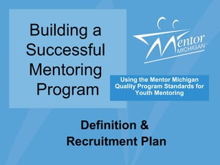 Building a
Successful
Mentoring
Program
Using the Mentor Michigan
Quality Program Standards for
Youth Mentoring
Definition &
Recruitment Plan
 