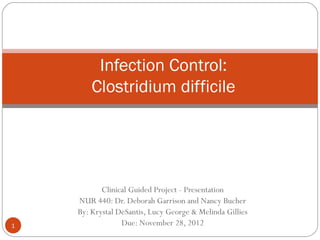 Infection Control:
        Clostridium difficile




           Clinical Guided Project - Presentation
    NUR 440: Dr. Deborah Garrison and Nancy Bucher
    By: Krystal DeSantis, Lucy George & Melinda Gillies
1                Due: November 28, 2012
 