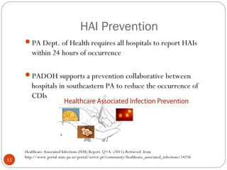 HAI Prevention
     PA Dept. of Health requires all hospitals to report HAIs
        within 24 hours of occurrence

     PADOH supports a prevention collaborative between
        hospitals in southeastern PA to reduce the occurrence of
        CDIs




     Healthcare-Associated Infections (HAI) Report: Q+A. (2011).Retrieved from
     http://www.portal.state.pa.us/portal/server.pt/community/healthcare_associated_infections/14234
11
 