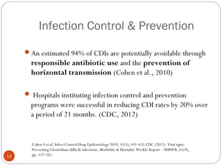 Infection Control & Prevention

     An estimated 94% of CDIs are potentially avoidable through
       responsible antibiotic use and the prevention of
       horizontal transmission (Cohen et al., 2010)

      Hospitals instituting infection control and prevention
       programs were successful in reducing CDI rates by 20% over
       a period of 21 months. (CDC, 2012)


       Cohen S et al. Infect Control Hosp Epidemiology 2010; 31(5), 431-455.CDC (2012). Vital signs:
       Preventing Clostridium difficile infections. Morbidity & Mortality Weekly Report – MMWR, 61(9),
12     pp. 157-162.
 
