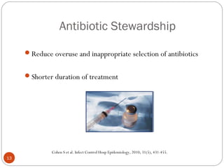 Antibiotic Stewardship

     Reduce overuse and inappropriate selection of antibiotics


     Shorter duration of treatment




              Cohen S et al. Infect Control Hosp Epidemiology, 2010; 31(5), 431-455.
13
 