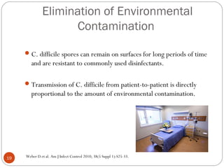 Elimination of Environmental
                    Contamination

      C. difficile spores can remain on surfaces for long periods of time
        and are resistant to commonly used disinfectants.

      Transmission of C. difficile from patient-to-patient is directly
        proportional to the amount of environmental contamination.




19   Weber D et al. Am J Infect Control 2010; 38(5 Suppl 1):S25-33.
 