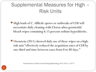 Supplemental Measures for High –
               Risk Units

     High loads of C. difficile spores or outbreaks of CDI will
       necessitate daily cleaning with Clorox ultra-germicidal
       bleach wipes containing 6.15 percent sodium hypochlorite.

     Orenstein (2011) showed daily use of these wipes on a high-
       risk unit “effectively reduced the acquisition rates of CDI by
       one-third and time between cases from 8 to 80 days.”


               Orenstein R et al. Infect Control Hosp Epidemiology 2011;32(11), 1137-9.

21
 