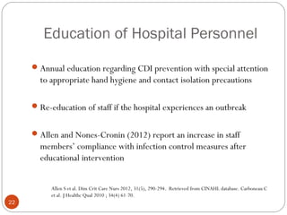 Education of Hospital Personnel
      Annual education regarding CDI prevention with special attention
       to appropriate hand hygiene and contact isolation precautions

      Re-education of staff if the hospital experiences an outbreak


      Allen and Nones-Cronin (2012) report an increase in staff
       members’ compliance with infection control measures after
       educational intervention


          Allen S et al. Dim Crit Care Nurs 2012, 31(5), 290-294. Retrieved from CINAHL database. Carboneau C
          et al. J Healthc Qual 2010 ; 34(4) 61-70.
22
 