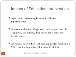 Impact of Education Intervention

     Important in overcoming barriers to effective
       implementation

     Inconsistent cleaning of high-touch surfaces (i.e. bedrails,
       telephones, call buttons, door knobs, toilet seats, and
       bedside tables)

     Educational intervention for housekeeping staff resulted in a
       70% reduction in positive cultures for C. difficile

23                   Eckstein B et al. BMC Infect Dis 2007; 7, 61.
 