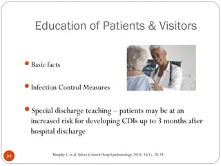 Education of Patients & Visitors

     Basic facts


     Infection Control Measures


     Special discharge teaching – patients may be at an
       increased risk for developing CDIs up to 3 months after
       hospital discharge

24            Murphy C et al. Infect Control Hosp Epidemiology 2010; 33(1), 20-28.
 