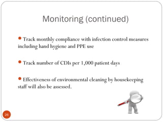 Monitoring (continued)

     Track monthly compliance with infection control measures
     including hand hygiene and PPE use

     Track number of CDIs per 1,000 patient days


     Effectiveness of environmental cleaning by housekeeping
     staff will also be assessed.



26
 