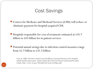 Cost Savings
      Centers for Medicare and Medicaid Services (CMS) will reduce or
       eliminate payment for hospital-acquired CDI.

      Hospitals responsible for cost of treatment estimated at $35.7
       billion to $45 billion for in-patient services

      Potential annual savings due to infection control measures range
       from $5.7 billion to $31.5 billion

          Scott, R. (2009). The direct medical costs of healthcare-associated infections in U.S. hospitals
          and the benefits of prevention. Retrieved from the Centers for Disease Control and Prevention
          website: http://www.cdc.gov/HAI/pdfs/hai/Scott_CostPaper.pdf
27
 