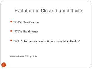 Evolution of Clostridium difficile

    1930’s: Identification


    1970’s: Health issues


    1978: “Infectious cause of antibiotic-associated diarrhea”




    (Keske & Letizia, 2010, p. 329)


3
 