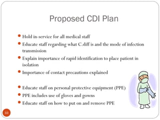 Proposed CDI Plan
      Hold in-service for all medical staff
      Educate staff regarding what C.diff is and the mode of infection
       transmission
      Explain importance of rapid identification to place patient in
       isolation
      Importance of contact precautions explained


      Educate staff on personal protective equipment (PPE)
      PPE includes use of gloves and gowns
      Educate staff on how to put on and remove PPE

33
 