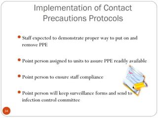 Implementation of Contact
              Precautions Protocols

     Staff expected to demonstrate proper way to put on and
       remove PPE

     Point person assigned to units to assure PPE readily available


     Point person to ensure staff compliance


     Point person will keep surveillance forms and send to
       infection control committee
34
 