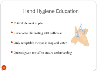 Hand Hygiene Education

     Critical element of plan


     Essential to eliminating CDI outbreaks


     Only acceptable method is soap and water


     Quizzes given to staff to ensure understanding




35
 