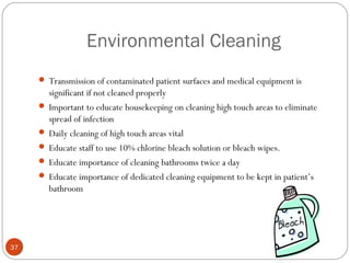 Environmental Cleaning
      Transmission of contaminated patient surfaces and medical equipment is
       significant if not cleaned properly
      Important to educate housekeeping on cleaning high touch areas to eliminate
       spread of infection
      Daily cleaning of high touch areas vital
      Educate staff to use 10% chlorine bleach solution or bleach wipes.
      Educate importance of cleaning bathrooms twice a day
      Educate importance of dedicated cleaning equipment to be kept in patient’s
       bathroom




37
 