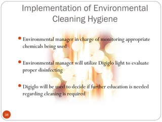 Implementation of Environmental
            Cleaning Hygiene

     Environmental manager in charge of monitoring appropriate
       chemicals being used

     Environmental manager will utilize Digiglo light to evaluate
       proper disinfecting

     Digiglo will be used to decide if further education is needed
       regarding cleaning is required


38
 