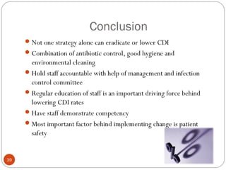 Conclusion
      Not one strategy alone can eradicate or lower CDI
      Combination of antibiotic control, good hygiene and
       environmental cleaning
      Hold staff accountable with help of management and infection
       control committee
      Regular education of staff is an important driving force behind
       lowering CDI rates
      Have staff demonstrate competency
      Most important factor behind implementing change is patient
       safety


39
 