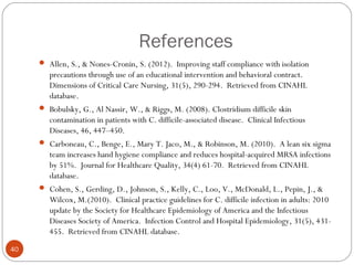 References
      Allen, S., & Nones-Cronin, S. (2012). Improving staff compliance with isolation
        precautions through use of an educational intervention and behavioral contract.
        Dimensions of Critical Care Nursing, 31(5), 290-294. Retrieved from CINAHL
        database.
      Bobulsky, G., Al Nassir, W., & Riggs, M. (2008). Clostridium difficile skin
        contamination in patients with C. difficile-associated disease. Clinical Infectious
        Diseases, 46, 447–450.
      Carboneau, C., Benge, E., Mary T. Jaco, M., & Robinson, M. (2010). A lean six sigma
        team increases hand hygiene compliance and reduces hospital-acquired MRSA infections
        by 51%. Journal for Healthcare Quality, 34(4) 61-70. Retrieved from CINAHL
        database.
      Cohen, S., Gerding, D., Johnson, S., Kelly, C., Loo, V., McDonald, L., Pepin, J., &
        Wilcox, M.(2010). Clinical practice guidelines for C. difficile infection in adults: 2010
        update by the Society for Healthcare Epidemiology of America and the Infectious
        Diseases Society of America. Infection Control and Hospital Epidemiology, 31(5), 431-
        455. Retrieved from CINAHL database.
40
 
