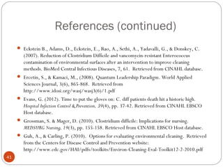 References (continued)
      Eckstein B., Adams, D., Eckstein, E., Rao, A., Sethi, A., Yadavalli, G., & Donskey, C.
        (2007). Reduction of Clostridium Difficile and vancomycin-resistant Enterococcus
        contamination of environmental surfaces after an intervention to improve cleaning
        methods. BioMed Central Infectious Diseases, 7, 61. Retrieved from CINAHL database.
      Ercetin, S., & Kamaci, M., (2008). Quantum Leadership Paradigm. World Applied
        Sciences Journal, 3(6), 865-868. Retrieved from
        http://www.idosi.org/wasj/wasj3(6)/1.pdf
      Evans, G. (2012). Time to put the gloves on: C. diff patients death hit a historic high.
        Hospital Infection Control & Prevention, 39(4), pp. 37-42. Retrieved from CINAHL EBSCO
        Host database.
      Grossman, S. & Mager, D. (2010). Clostridium difficile: Implications for nursing.
        MEDSURG Nursing, 19(3), pp. 155-158. Retrieved from CINAHL EBSCO Host database.
      Guh, A., & Carling, P. (2010). Options for evaluating environmental cleaning. Retrieved
        from the Centers for Disease Control and Prevention website:
        http://www.cdc.gov/HAI/pdfs/toolkits/Environ-Cleaning-Eval-Toolkit12-2-2010.pdf
41
 