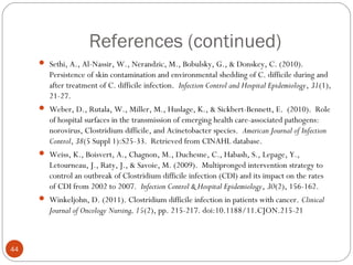 References (continued)
      Sethi, A., Al-Nassir, W., Nerandzic, M., Bobulsky, G., & Donskey, C. (2010).
        Persistence of skin contamination and environmental shedding of C. difficile during and
        after treatment of C. difficile infection. Infection Control and Hospital Epidemiology, 31(1),
        21-27.
      Weber, D., Rutala, W., Miller, M., Huslage, K., & Sickbert-Bennett, E. (2010). Role
        of hospital surfaces in the transmission of emerging health care-associated pathogens:
        norovirus, Clostridium difficile, and Acinetobacter species. American Journal of Infection
        Control, 38(5 Suppl 1):S25-33. Retrieved from CINAHL database.
      Weiss, K., Boisvert, A., Chagnon, M., Duchesne, C., Habash, S., Lepage, Y.,
        Letourneau, J., Raty, J., & Savoie, M. (2009). Multipronged intervention strategy to
        control an outbreak of Clostridium difficile infection (CDI) and its impact on the rates
        of CDI from 2002 to 2007. Infection Control & Hospital Epidemiology, 30(2), 156-162.
      Winkeljohn, D. (2011). Clostridium difficile infection in patients with cancer. Clinical
        Journal of Oncology Nursing, 15(2), pp. 215-217. doi:10.1188/11.CJON.215-21



44
 