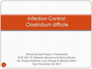 Infection Control:
           Clostridium difficile




           Clinical Guided Project - Presentation
    NUR 440: Dr. Deborah Garrison and Nancy Bucher
    By: Krystal DeSantis, Lucy George & Melinda Gillies
1                Due: November 28, 2012
 