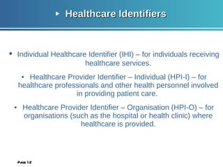 Healthcare Identifiers • Individual Healthcare Identifier (IHI) – for individuals receiving healthcare services. • Healthcare Provider Identifier – Individual (HPI-I) – for healthcare professionals and other health personnel involved in providing patient care.  • Healthcare Provider Identifier – Organisation (HPI-O) – for organisations (such as the hospital or health clinic) where healthcare is provided. Page  