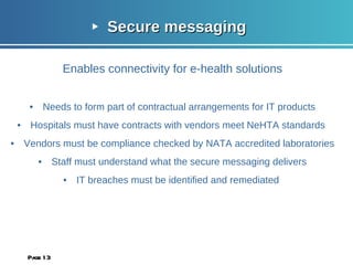 Secure messaging Enables connectivity for e-health solutions Needs to form part of contractual arrangements for IT products Hospitals must have contracts with vendors meet NeHTA standards  Vendors must be compliance checked by NATA accredited laboratories Staff must understand what the secure messaging delivers IT breaches must be identified and remediated  Page  