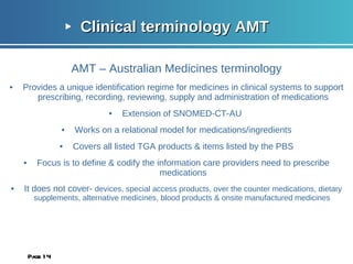 Clinical terminology AMT  AMT – Australian Medicines terminology Provides a unique identification regime for medicines in clinical systems to support prescribing, recording, reviewing, supply and administration of medications Extension of SNOMED-CT-AU  Works on a relational model for medications/ingredients Covers all listed TGA products & items listed by the PBS Focus is to define & codify the information care providers need to prescribe medications It does not cover-  devices, special access products, over the counter medications, dietary supplements, alternative medicines, blood products & onsite manufactured medicines  Page  