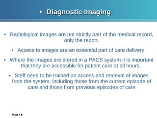 Diagnostic Imaging Radiological images are not strictly part of the medical record, only the report. Access to images are an essential part of care delivery. Where the images are stored in a PACS system it is important that they are accessible for patient care at all hours.  Staff need to be trained on access and retrieval of images from the system, including those from the current episode of care and those from previous episodes of care Page  