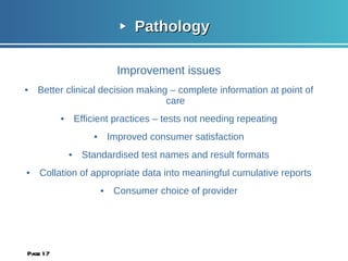 Pathology  Improvement issues Better clinical decision making – complete information at point of care Efficient practices – tests not needing repeating Improved consumer satisfaction Standardised test names and result formats Collation of appropriate data into meaningful cumulative reports Consumer choice of provider Page  