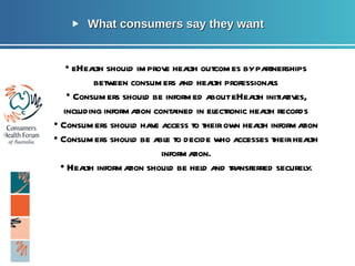 What consumers say they want Page  •  eHealth should improve health outcomes by partnerships between consumers and health professionals Consumers should be informed about eHealth initiatives, including information contained in electronic health records •  Consumers should have access to their own health information •  Consumers should be able to decide who accesses their health information. •  Health information should be held and transferred securely. 