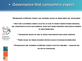Governance that consumers expect Page  Governance of eHealth systems and networks should be transparent and accountable •  Audit and monitoring systems must be in place to protect against privacy breaches, and consumers must be fully informed about any privacy breaches that occur in relation to their information •  Consumers should be able to access independent complaints handling. •  There should be strong penalties for the misuse of consumer information •  Development and operation of eHealth systems must be evaluated – including the impact on consumers . 