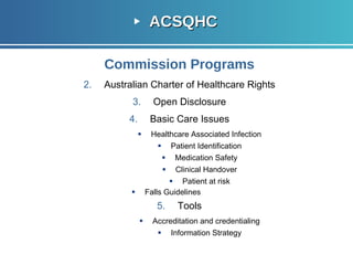 ACSQHC Commission Programs Australian Charter of Healthcare Rights Open Disclosure Basic Care Issues Healthcare Associated Infection Patient Identification Medication Safety Clinical Handover Patient at   risk Falls Guidelines Tools Accreditation and credentialing Information Strategy 