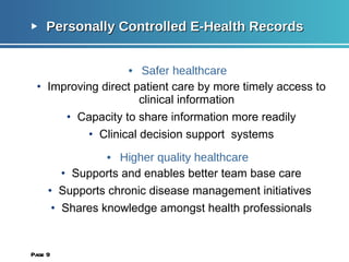 Personally Controlled E-Health Records Safer healthcare Improving direct patient care by more timely access to clinical information Capacity to share information more readily Clinical decision support  systems Higher quality healthcare Supports and enables better team base care Supports chronic disease management initiatives  Shares knowledge amongst health professionals Page  