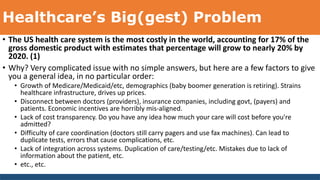 Healthcare’s Big(gest) Problem
• The US health care system is the most costly in the world, accounting for 17% of the
gross domestic product with estimates that percentage will grow to nearly 20% by
2020. (1)
• Why? Very complicated issue with no simple answers, but here are a few factors to give
you a general idea, in no particular order:
• Growth of Medicare/Medicaid/etc, demographics (baby boomer generation is retiring). Strains
healthcare infrastructure, drives up prices.
• Disconnect between doctors (providers), insurance companies, including govt, (payers) and
patients. Economic incentives are horribly mis-aligned.
• Lack of cost transparency. Do you have any idea how much your care will cost before you're
admitted?
• Difficulty of care coordination (doctors still carry pagers and use fax machines). Can lead to
duplicate tests, errors that cause complications, etc.
• Lack of integration across systems. Duplication of care/testing/etc. Mistakes due to lack of
information about the patient, etc.
• etc., etc.
 