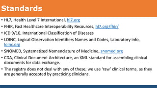 Standards
• HL7, Health Level 7 International, hl7.org
• FHIR, Fast Healthcare Interoperability Resources, hl7.org/fhir/
• ICD 9/10, International Classification of Diseases
• LOINC, Logical Observation Identifiers Names and Codes, Laboratory info,
loinc.org
• SNOMED, Systematized Nomenclature of Medicine, snomed.org
• CDA, Clinical Document Architecture, an XML standard for assembling clinical
documents for data exchange.
• The registry does not deal with any of these; we use ‘raw’ clinical terms, as they
are generally accepted by practicing clinicians.
 