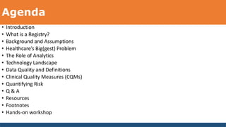 Agenda
• Introduction
• What is a Registry?
• Background and Assumptions
• Healthcare’s Big(gest) Problem
• The Role of Analytics
• Technology Landscape
• Data Quality and Definitions
• Clinical Quality Measures (CQMs)
• Quantifying Risk
• Q & A
• Resources
• Footnotes
• Hands-on workshop
 