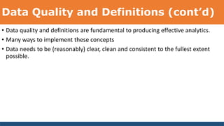 Data Quality and Definitions (cont’d)
• Data quality and definitions are fundamental to producing effective analytics.
• Many ways to implement these concepts
• Data needs to be (reasonably) clear, clean and consistent to the fullest extent
possible.
 