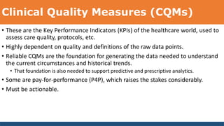 Clinical Quality Measures (CQMs)
• These are the Key Performance Indicators (KPIs) of the healthcare world, used to
assess care quality, protocols, etc.
• Highly dependent on quality and definitions of the raw data points.
• Reliable CQMs are the foundation for generating the data needed to understand
the current circumstances and historical trends.
• That foundation is also needed to support predictive and prescriptive analytics.
• Some are pay-for-performance (P4P), which raises the stakes considerably.
• Must be actionable.
 
