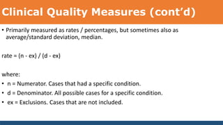 Clinical Quality Measures (cont’d)
• Primarily measured as rates / percentages, but sometimes also as
average/standard deviation, median.
rate = (n - ex) / (d - ex)
where:
• n = Numerator. Cases that had a specific condition.
• d = Denominator. All possible cases for a specific condition.
• ex = Exclusions. Cases that are not included.
 