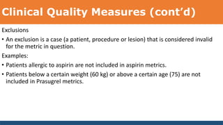 Clinical Quality Measures (cont’d)
Exclusions
• An exclusion is a case (a patient, procedure or lesion) that is considered invalid
for the metric in question.
Examples:
• Patients allergic to aspirin are not included in aspirin metrics.
• Patients below a certain weight (60 kg) or above a certain age (75) are not
included in Prasugrel metrics.
 