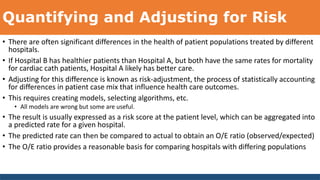 Quantifying and Adjusting for Risk
• There are often significant differences in the health of patient populations treated by different
hospitals.
• If Hospital B has healthier patients than Hospital A, but both have the same rates for mortality
for cardiac cath patients, Hospital A likely has better care.
• Adjusting for this difference is known as risk-adjustment, the process of statistically accounting
for differences in patient case mix that influence health care outcomes.
• This requires creating models, selecting algorithms, etc.
• All models are wrong but some are useful.
• The result is usually expressed as a risk score at the patient level, which can be aggregated into
a predicted rate for a given hospital.
• The predicted rate can then be compared to actual to obtain an O/E ratio (observed/expected)
• The O/E ratio provides a reasonable basis for comparing hospitals with differing populations
 