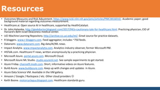 Resources
• Outcomes Measures and Risk Adjustment. https://www.ncbi.nlm.nih.gov/pmc/articles/PMC3816010/. Academic paper; good
background material regarding outcomes measurement.
• Healthcare.ai. Open source AI in healthcare, supported by HealthCatalyst.
• Dr. John Halamka, http://geekdoctor.blogspot.com/2017/04/a-cautionary-tale-for-healthcare.html. Practicing physician, CIO of
Harvard’s Beth Israel Deaconess medical center.
• UCI Machine Learning Repository. http://archive.ics.uci.edu/ml/. Great source for practice datasets.
• R bloggers. www.r-bloggers.com. Feed aggregator; includes ~750 feeds.
• Datanami. www.datanami.com. Big data/AI/ML news.
• Impact Analytix. www.impactanalytix.com. Analytics industry observer, former Microsoft PM.
• HISTalk.com. Healthcare IT news, written anonymously by a practicing physician.
• Microsoft Azure. portal.azure.com. Microsoft Cloud.
• Microsoft Azure ML Studio. studio.azureml.net. See sample experiments to get started.
• Azure Friday. channel9.msdn.com. Short, informative videos on Azure features.
• Build Azure. www.buildazure.com. Keep up with changes and updates in Azure.
• Azure Data Science VM. Available in the VM gallery.
• Amazon / Google / Rackspace / etc. Other cloud providers 
• Keith Boone. motorcycleguy.blogspot.com. Healthcare standards guru.
 