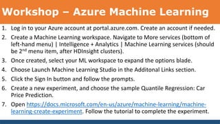 Workshop – Azure Machine Learning
1. Log in to your Azure account at portal.azure.com. Create an account if needed.
2. Create a Machine Learning workspace. Navigate to More services (bottom of
left-hand menu) | Intelligence + Analytics | Machine Learning services (should
be 2nd menu item, after HDInsight clusters).
3. Once created, select your ML workspace to expand the options blade.
4. Choose Launch Machine Learning Studio in the Additonal Links section.
5. Click the Sign In button and follow the prompts.
6. Create a new experiment, and choose the sample Quantile Regression: Car
Price Prediction.
7. Open https://docs.microsoft.com/en-us/azure/machine-learning/machine-
learning-create-experiment. Follow the tutorial to complete the experiment.
 