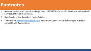 Footnotes
1. National Healthcare Expenditure Projections, 2010-2020. Centers for Medicare and Medicaid
Services, Office of the Actuary.
2. Dale Sanders, Vice President, HealthCatalyst.
3. Shahid Shah, www.healthcareguy.com, How to Use Open Source Technologies in Safety-
critical Health Applications.
 