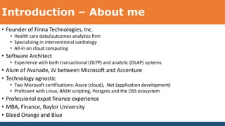 Introduction – About me
• Founder of Finna Technologies, Inc.
• Health care data/outcomes analytics firm
• Specializing in interventional cardiology
• All-in on cloud computing
• Software Architect
• Experience with both transactional (OLTP) and analytic (OLAP) systems
• Alum of Avanade, JV between Microsoft and Accenture
• Technology agnostic
• Two Microsoft certifications: Azure (cloud), .Net (application development)
• Proficient with Linux, BASH scripting, Postgres and the OSS ecosystem
• Professional expat finance experience
• MBA, Finance, Baylor University
• Bleed Orange and Blue
 