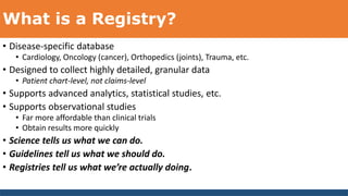What is a Registry?
• Disease-specific database
• Cardiology, Oncology (cancer), Orthopedics (joints), Trauma, etc.
• Designed to collect highly detailed, granular data
• Patient chart-level, not claims-level
• Supports advanced analytics, statistical studies, etc.
• Supports observational studies
• Far more affordable than clinical trials
• Obtain results more quickly
• Science tells us what we can do.
• Guidelines tell us what we should do.
• Registries tell us what we’re actually doing.
 